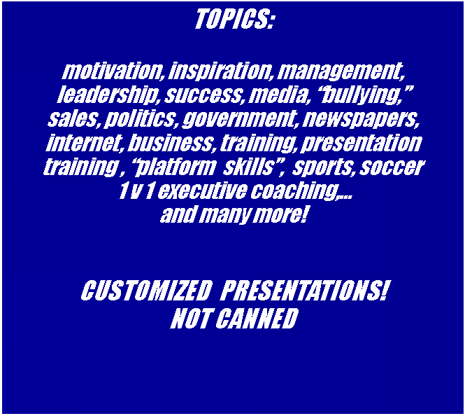Text Box: TOPICS:motivation, inspiration, management,   leadership, success, media, bullying,             sales, politics, government, newspapers,  internet, business, training, presentation training , platform  skills,  sports, soccer 1 v 1 executive coaching, and many more!CUSTOMIZED  PRESENTATIONS!  NOT CANNED